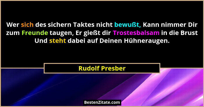 Wer sich des sichern Taktes nicht bewußt, Kann nimmer Dir zum Freunde taugen, Er gießt dir Trostesbalsam in die Brust Und steht dabei... - Rudolf Presber