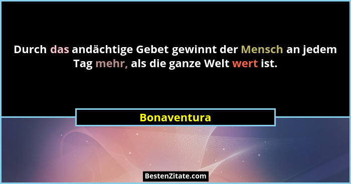 Durch das andächtige Gebet gewinnt der Mensch an jedem Tag mehr, als die ganze Welt wert ist.... - Bonaventura