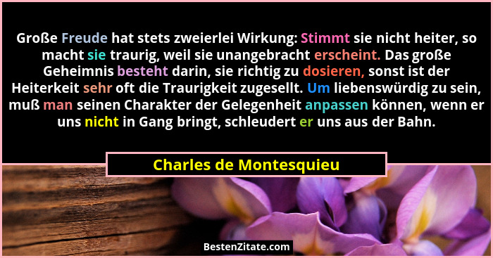 Große Freude hat stets zweierlei Wirkung: Stimmt sie nicht heiter, so macht sie traurig, weil sie unangebracht erscheint. Das... - Charles de Montesquieu