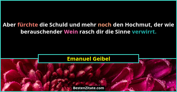 Aber fürchte die Schuld und mehr noch den Hochmut, der wie berauschender Wein rasch dir die Sinne verwirrt.... - Emanuel Geibel