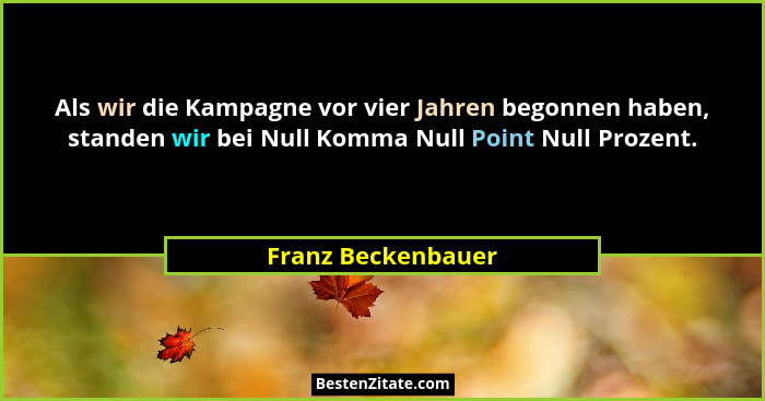 Als wir die Kampagne vor vier Jahren begonnen haben, standen wir bei Null Komma Null Point Null Prozent.... - Franz Beckenbauer