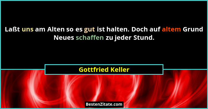 Laßt uns am Alten so es gut ist halten. Doch auf altem Grund Neues schaffen zu jeder Stund.... - Gottfried Keller