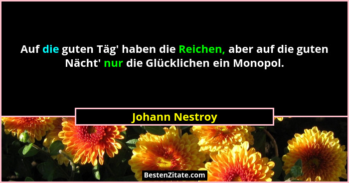 Auf die guten Täg' haben die Reichen, aber auf die guten Nächt' nur die Glücklichen ein Monopol.... - Johann Nestroy