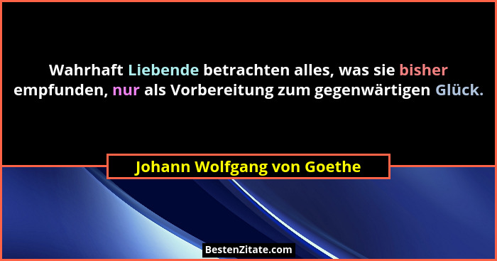 Wahrhaft Liebende betrachten alles, was sie bisher empfunden, nur als Vorbereitung zum gegenwärtigen Glück.... - Johann Wolfgang von Goethe