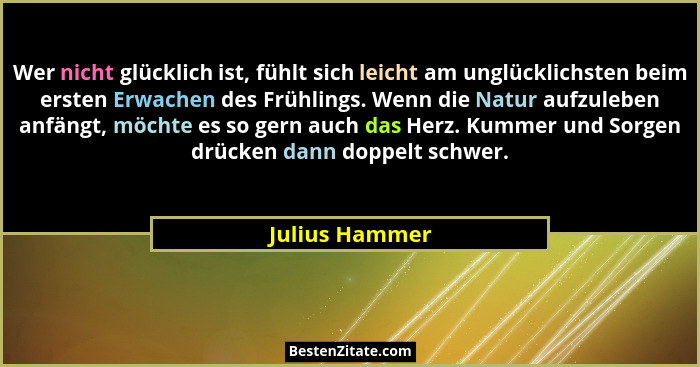 Wer nicht glücklich ist, fühlt sich leicht am unglücklichsten beim ersten Erwachen des Frühlings. Wenn die Natur aufzuleben anfängt, m... - Julius Hammer