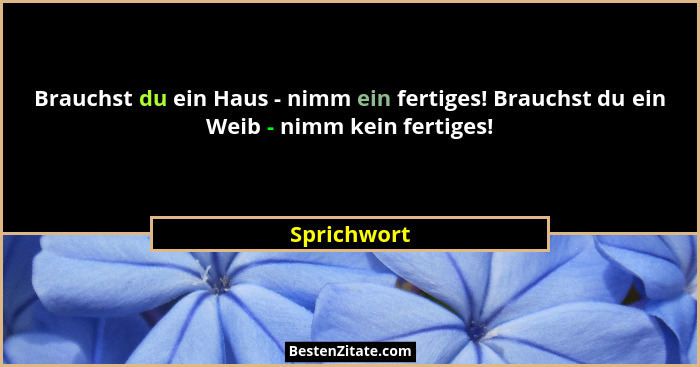 Brauchst du ein Haus - nimm ein fertiges! Brauchst du ein Weib - nimm kein fertiges!... - Sprichwort