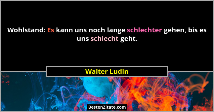 Wohlstand: Es kann uns noch lange schlechter gehen, bis es uns schlecht geht.... - Walter Ludin