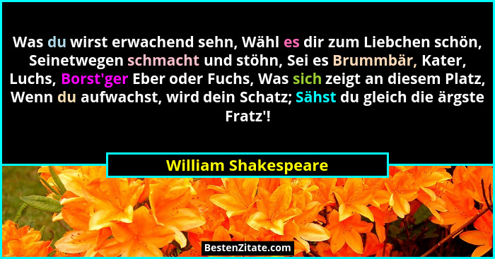 Was du wirst erwachend sehn, Wähl es dir zum Liebchen schön, Seinetwegen schmacht und stöhn, Sei es Brummbär, Kater, Luchs, Bors... - William Shakespeare