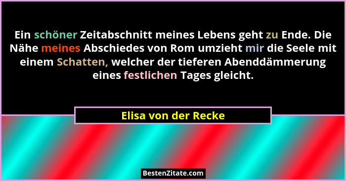 Ein schöner Zeitabschnitt meines Lebens geht zu Ende. Die Nähe meines Abschiedes von Rom umzieht mir die Seele mit einem Schatte... - Elisa von der Recke