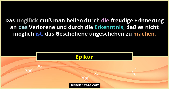 Das Unglück muß man heilen durch die freudige Erinnerung an das Verlorene und durch die Erkenntnis, daß es nicht möglich ist, das Geschehene... - Epikur