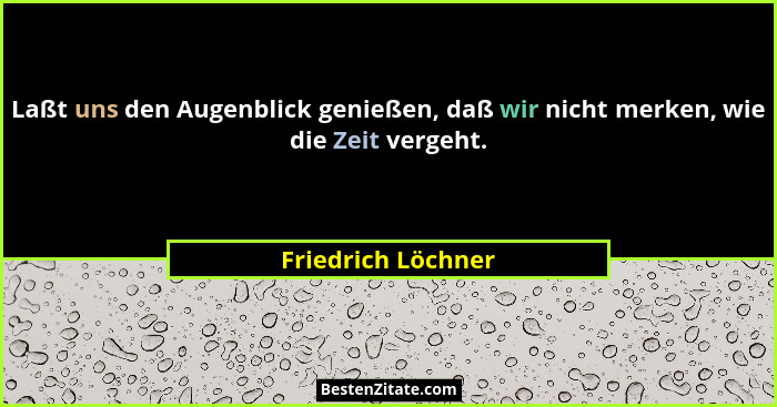 Laßt uns den Augenblick genießen, daß wir nicht merken, wie die Zeit vergeht.... - Friedrich Löchner
