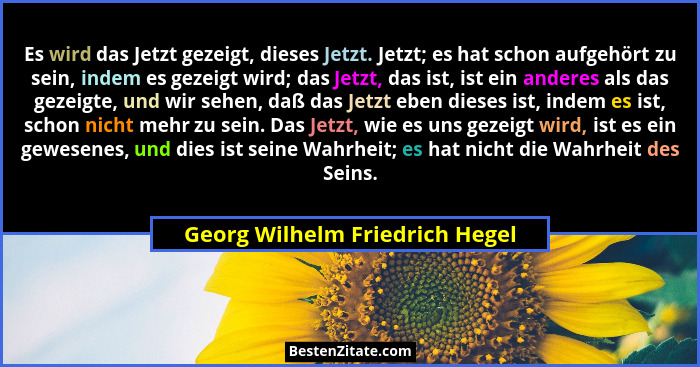 Es wird das Jetzt gezeigt, dieses Jetzt. Jetzt; es hat schon aufgehört zu sein, indem es gezeigt wird; das Jetzt, das... - Georg Wilhelm Friedrich Hegel