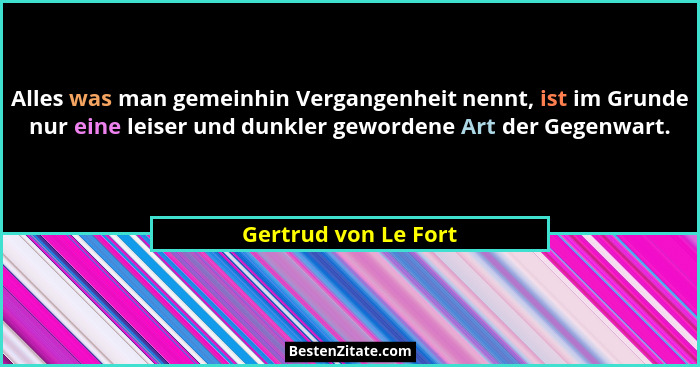 Alles was man gemeinhin Vergangenheit nennt, ist im Grunde nur eine leiser und dunkler gewordene Art der Gegenwart.... - Gertrud von Le Fort