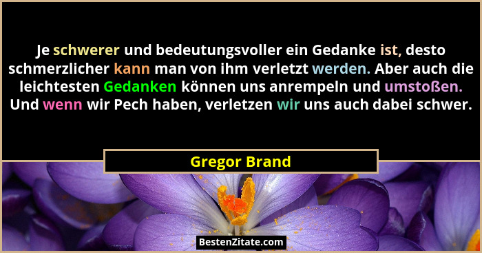 Je schwerer und bedeutungsvoller ein Gedanke ist, desto schmerzlicher kann man von ihm verletzt werden. Aber auch die leichtesten Gedan... - Gregor Brand