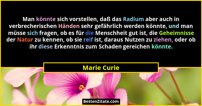 Man könnte sich vorstellen, daß das Radium aber auch in verbrecherischen Händen sehr gefährlich werden könnte, und man müsse sich fragen... - Marie Curie