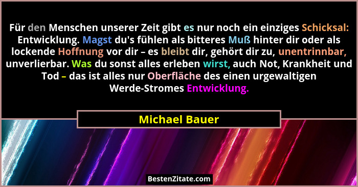 Für den Menschen unserer Zeit gibt es nur noch ein einziges Schicksal: Entwicklung. Magst du's fühlen als bitteres Muß hinter dir... - Michael Bauer