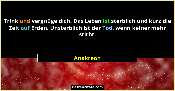 Trink und vergnüge dich. Das Leben ist sterblich und kurz die Zeit auf Erden. Unsterblich ist der Tod, wenn keiner mehr stirbt.... - Anakreon