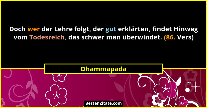 Doch wer der Lehre folgt, der gut erklärten, findet Hinweg vom Todesreich, das schwer man überwindet. (86. Vers)... - Dhammapada