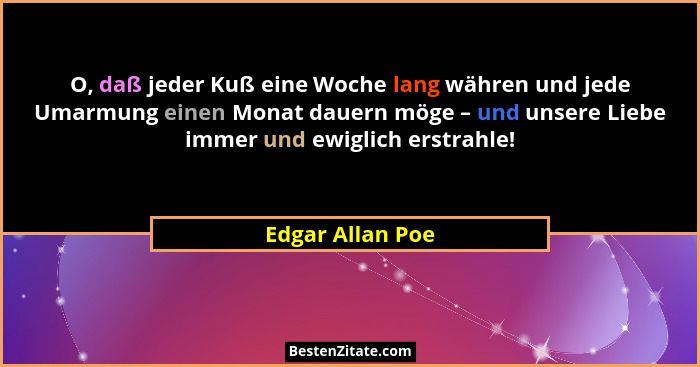 O, daß jeder Kuß eine Woche lang währen und jede Umarmung einen Monat dauern möge – und unsere Liebe immer und ewiglich erstrahle!... - Edgar Allan Poe