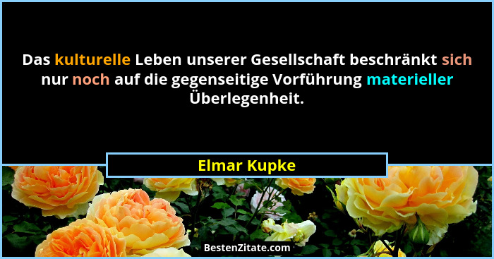 Das kulturelle Leben unserer Gesellschaft beschränkt sich nur noch auf die gegenseitige Vorführung materieller Überlegenheit.... - Elmar Kupke