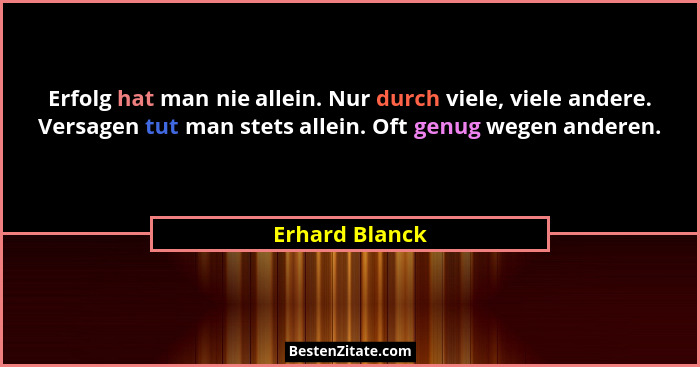 Erfolg hat man nie allein. Nur durch viele, viele andere. Versagen tut man stets allein. Oft genug wegen anderen.... - Erhard Blanck