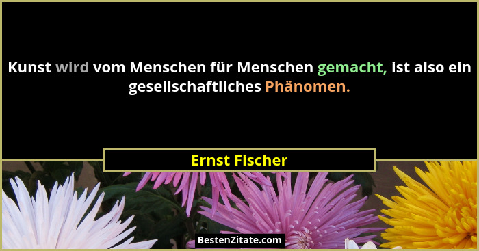Kunst wird vom Menschen für Menschen gemacht, ist also ein gesellschaftliches Phänomen.... - Ernst Fischer