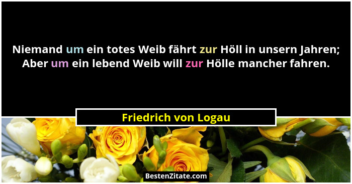Niemand um ein totes Weib fährt zur Höll in unsern Jahren; Aber um ein lebend Weib will zur Hölle mancher fahren.... - Friedrich von Logau