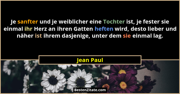 Je sanfter und je weiblicher eine Tochter ist, je fester sie einmal ihr Herz an ihren Gatten heften wird, desto lieber und näher ist ihrem... - Jean Paul
