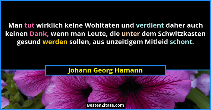 Man tut wirklich keine Wohltaten und verdient daher auch keinen Dank, wenn man Leute, die unter dem Schwitzkasten gesund werden... - Johann Georg Hamann