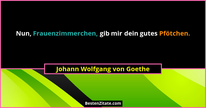 Nun, Frauenzimmerchen, gib mir dein gutes Pfötchen.... - Johann Wolfgang von Goethe