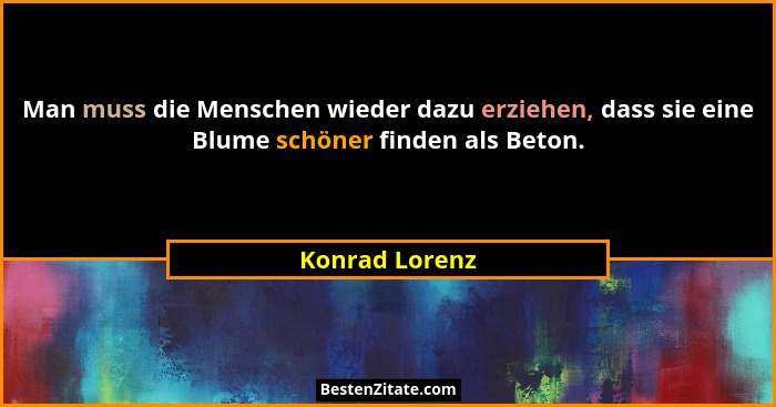 Man muss die Menschen wieder dazu erziehen, dass sie eine Blume schöner finden als Beton.... - Konrad Lorenz