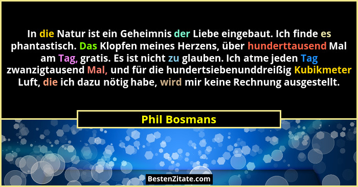 In die Natur ist ein Geheimnis der Liebe eingebaut. Ich finde es phantastisch. Das Klopfen meines Herzens, über hunderttausend Mal am T... - Phil Bosmans