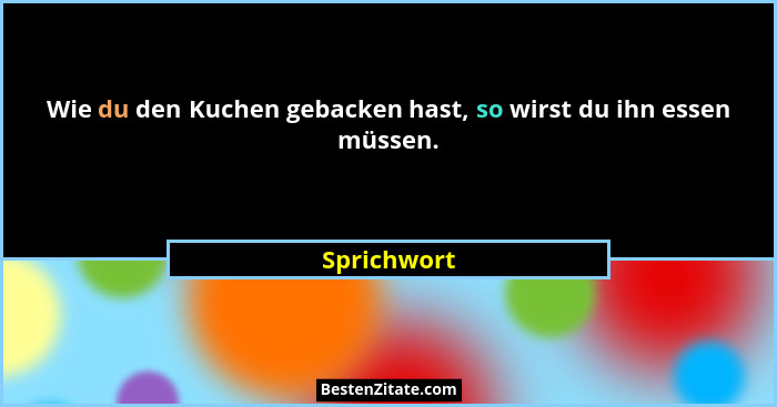 Wie du den Kuchen gebacken hast, so wirst du ihn essen müssen.... - Sprichwort