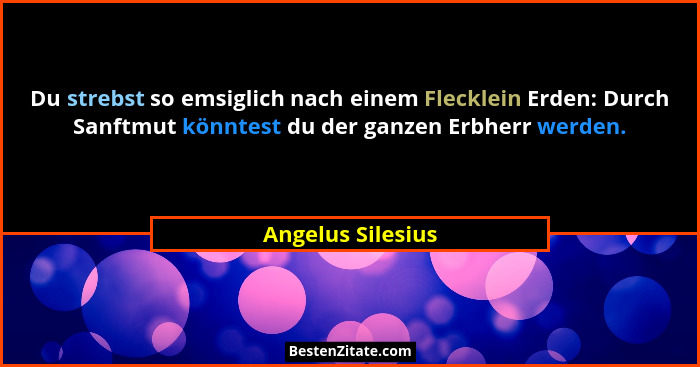Du strebst so emsiglich nach einem Flecklein Erden: Durch Sanftmut könntest du der ganzen Erbherr werden.... - Angelus Silesius