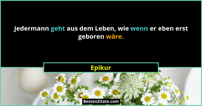 Jedermann geht aus dem Leben, wie wenn er eben erst geboren wäre.... - Epikur