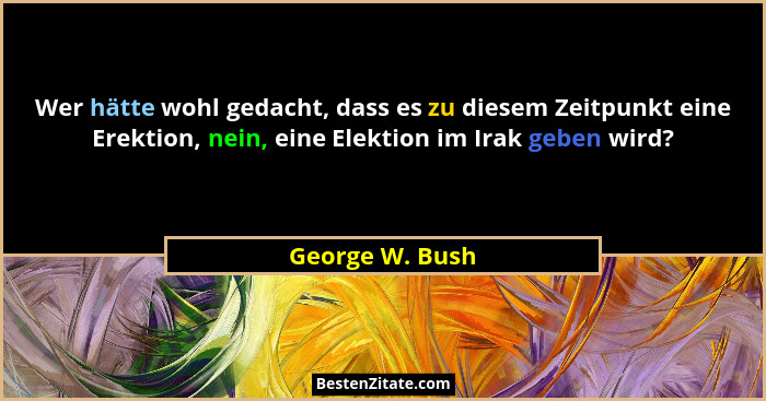 Wer hätte wohl gedacht, dass es zu diesem Zeitpunkt eine Erektion, nein, eine Elektion im Irak geben wird?... - George W. Bush