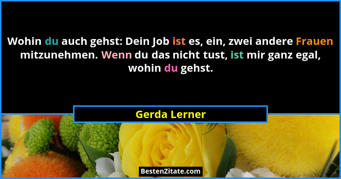 Wohin du auch gehst: Dein Job ist es, ein, zwei andere Frauen mitzunehmen. Wenn du das nicht tust, ist mir ganz egal, wohin du gehst.... - Gerda Lerner