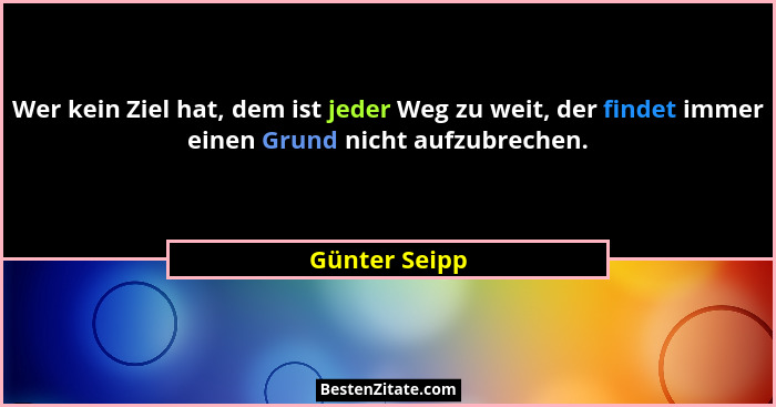 Wer kein Ziel hat, dem ist jeder Weg zu weit, der findet immer einen Grund nicht aufzubrechen.... - Günter Seipp