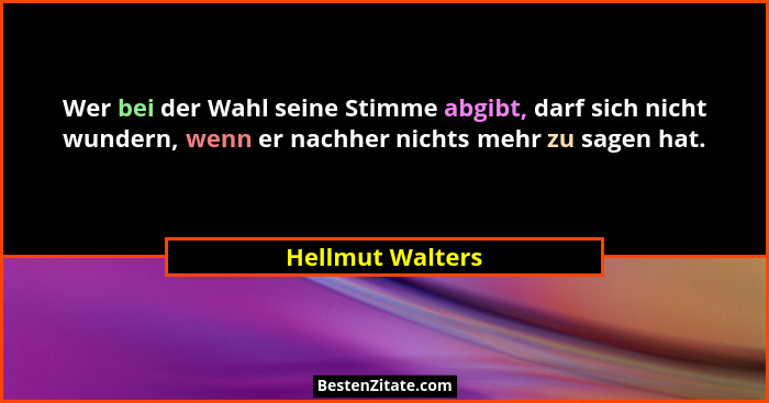 Wer bei der Wahl seine Stimme abgibt, darf sich nicht wundern, wenn er nachher nichts mehr zu sagen hat.... - Hellmut Walters