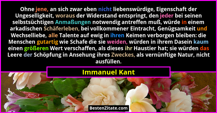 Ohne jene, an sich zwar eben nicht liebenswürdige, Eigenschaft der Ungeselligkeit, woraus der Widerstand entspringt, den jeder bei sei... - Immanuel Kant