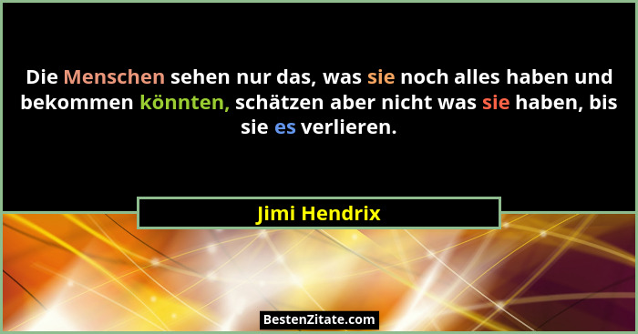 Die Menschen sehen nur das, was sie noch alles haben und bekommen könnten, schätzen aber nicht was sie haben, bis sie es verlieren.... - Jimi Hendrix