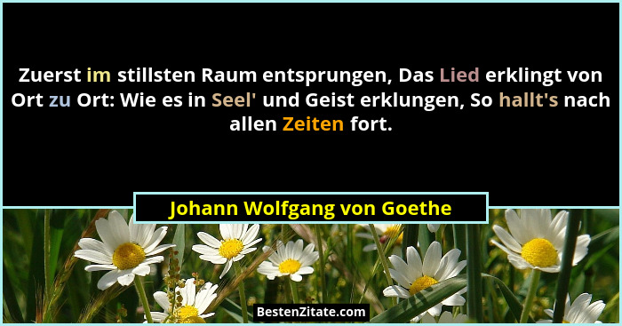 Zuerst im stillsten Raum entsprungen, Das Lied erklingt von Ort zu Ort: Wie es in Seel' und Geist erklungen, So hallt... - Johann Wolfgang von Goethe