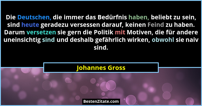 Die Deutschen, die immer das Bedürfnis haben, beliebt zu sein, sind heute geradezu versessen darauf, keinen Feind zu haben. Darum ver... - Johannes Gross