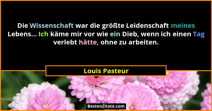 Die Wissenschaft war die größte Leidenschaft meines Lebens... Ich käme mir vor wie ein Dieb, wenn ich einen Tag verlebt hätte, ohne zu... - Louis Pasteur