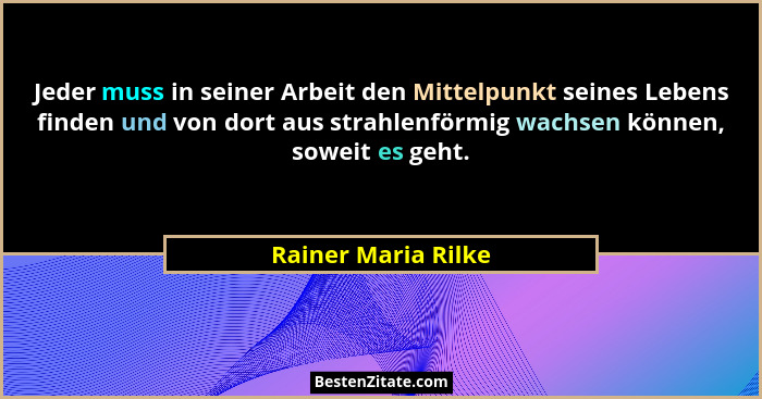 Jeder muss in seiner Arbeit den Mittelpunkt seines Lebens finden und von dort aus strahlenförmig wachsen können, soweit es geht.... - Rainer Maria Rilke