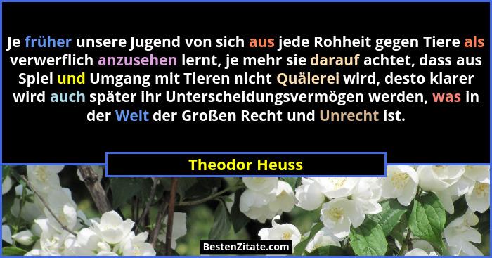Je früher unsere Jugend von sich aus jede Rohheit gegen Tiere als verwerflich anzusehen lernt, je mehr sie darauf achtet, dass aus Spi... - Theodor Heuss