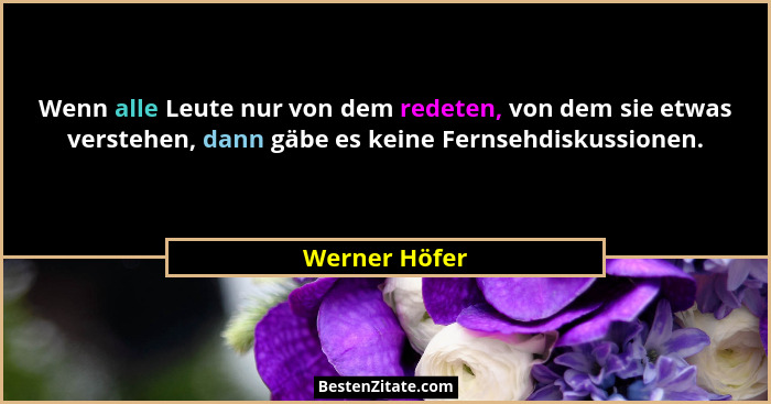 Wenn alle Leute nur von dem redeten, von dem sie etwas verstehen, dann gäbe es keine Fernsehdiskussionen.... - Werner Höfer