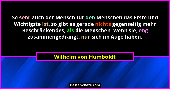 So sehr auch der Mensch für den Menschen das Erste und Wichtigste ist, so gibt es gerade nichts gegenseitig mehr Beschränkendes... - Wilhelm von Humboldt