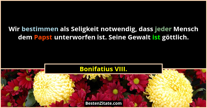 Wir bestimmen als Seligkeit notwendig, dass jeder Mensch dem Papst unterworfen ist. Seine Gewalt ist göttlich.... - Bonifatius VIII.