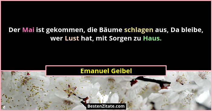 Der Mai ist gekommen, die Bäume schlagen aus, Da bleibe, wer Lust hat, mit Sorgen zu Haus.... - Emanuel Geibel